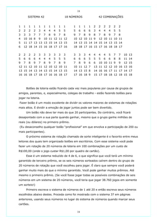 18

         SISTEMA 42                  18 NÚMEROS                 42 COMBINAÇÕES


1   1    1   1   1   1   1   1   1   1     1    1   1   1   2   2   2   2   2   2
2   2    2   2   3   4   4   4   5   5     5    6   6   6   3   4   4   4   5   5
3   3    3   7   7   7   8   9   7   8     9    7   8   9   8   7   8   9   7   8
4   10 16 8      9   10 11 12 11 12        10 12 10 11 9        12 10 11 10 11
5   11 17 13 13 13 15 14 13 15             14 13 15 14 14 15 14 13 15 14
6   12 18 14 15 16 18 17 17 16             18 18 17 16 15 17 16 18 18 17


2   2    2   2   3   3   3   3   3   3     3    3   3   4   4   4   4   5   7   7   10 13
5   6    6   6   4   4   4   5   5   5     6    6   6   5   5   5   6   6   8   8   11 14
9   7    8   9   7   8   9   7   8   9     7    8   9   6   6   10 10 11 9      9   12 15
12 11 12 10 11 12 10 12 10 11              10 11 12 7       13 11 12 12 10 16 13 16
13 15 14 13 14 13 15 14 13 15              14 13 15 8       14 16 16 17 11 17 14 17
16 16 18 17 18 17 16 16 18 17              17 16 18 9       15 17 18 18 12 18 15 18




        Bolões de loteria estão ficando cada vez mais populares por causa de grupos de
amigos, parentes, e, especialmente, colegas de trabalho - estão fazendo bolões para
jogar na loteria.
Fazer bolão é um modo excelente de dividir os valores maiores de sistemas de rotações
mais altos. E dividir a emoção de jogar juntos pode ser bem divertido.
        Um bolão não deve ter mais do que 20 participantes. Do contrário, você ficará
desapontado com a sua parte quando ganhar, mesmo que o grupo ganhe milhões de
reais (ou dólares) no primeiro prêmio.
(Eu desaconselho qualquer bolão “profissional” em que envolva a participação de 200 ou
mais participantes).
        O próximo sistema de rotação chamado de sorte inteligente é o favorito entre meus
leitores dos quais tem organizado bolões em escritórios. Com esse sistema você pode
fazer um rotação de 20 números de loteria em 100 combinações por um custo de
R$100,00 (onde o jogo custar R$1,00 por quadro de cartão).
        Esse é um sistema reduzido de 4 de 6, o que significa que você terá um mínimo
garantido de terceiro prêmio, se os seis números sorteados caírem dentro do grupo de
20 números de rotação que você escolheu para jogar. É claro que sempre você poderá
ganhar muito mais do que o mínimo garantido. Você pode ganhar muitos prêmios. Até
mesmo o primeiro prêmio. (Se você fosse jogar todas as possíveis combinações de seis
números em um sistema de 20 números, você teria que jogar 38.760 jogos em somente
um sorteio!)
        Primeiro escreva o sistema de números de 1 até 20 e então escreva seus números
escolhidos abaixo destes. Proceda como foi mostrado com o sistema 37 em páginas
anteriores, usando seus números no lugar do sistema de números quando marcar seus
cartões.

                                               18
 