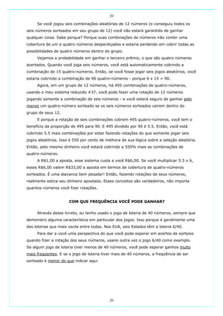 20

     Se você jogou seis combinações aleatórias de 12 números (e conseguiu todos os
seis números sorteados em seu grupo de 12) você não estará garantido de ganhar
qualquer coisa. Sabe porque? Porque suas combinações de números irão conter uma
cobertura de um a quatro números desperdiçados e estaria perdendo em cobrir todas as
possibilidades de quatro números dentro do grupo.
     Vejamos a probabilidade em ganhar o terceiro prêmio, o que são quatro números
acertados. Quando você joga seis números, você está automaticamente cobrindo a
combinação de 15 quatro-números. Então, se você fosse jogar seis jogos aleatórios, você
estaria cobrindo a combinação de 90 quatro-números - porque 6 x 15 = 90.
     Agora, em um grupo de 12 números, há 495 combinações de quatro-números,
usando o meu sistema reduzido #37, você pode fazer uma rotação de 12 números
jogando somente a combinação de seis números - e você estará seguro de ganhar pelo
menos um quatro-número sorteado se os seis números sorteados caírem dentro do
grupo de seus 12.
     E porque a rotação de seis combinações cobrem 495 quatro-números, você tem o
benefício da proporção de 495 para 90. E 495 dividido por 90 é 5.5. Então, você está
cobrindo 5.5 mais combinações por estar fazendo rotações do que somente jogar seis
jogos aleatórios. Isso é 550 por cento de melhora de sua lógica sobre a seleção aleatória.
Então, pelo mesmo dinheiro você estará cobrindo a 550% mais as combinações de
quatro-números.
     A R$1,00 a aposta, esse sistema custa a você R$6,00. Se você multiplicar 5.5 x 6,
esses R$6,00 valem R$33,00 a aposta em termos de cobertura de quatro-números
sorteados. É uma alavanca bem pesada!! Então, fazendo rotações de seus números,
realmente estica seu dinheiro apostado. Esses conceitos são verdadeiros, não importa
quantos números você fizer rotações.


                      COM QUE FREQUÊNCIA VOCÊ PODE GANHAR?


     Através desse livreto, eu tenho usado o jogo de loteria de 40 números, sempre que
demonstro alguma característica em particular dos jogos. Isso porque é geralmente uma
das loterias que mais oscila entre todas. Nos EUA, seis Estados têm a loteria 6/40.
     Para dar a você uma perspectiva do que você pode esperar em acertos de sorteios
quando fizer a rotação dos seus números, usarei outra vez o jogo 6/40 como exemplo.
Se algum jogo de loteria tiver menos de 40 números, você pode esperar ganhos muito
mais freqüentes. E se o jogo de loteria tiver mais de 40 números, a freqüência de ser
sorteado é menor do que indicar aqui.




                                            20
 