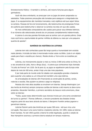 3

Entretenimento Público - E também o dinheiro, até mesmo fortunas para alguns
ganhadores.
        Você não deve entretanto, se preocupar com os jogos de serem preparados ou
sabotados. Todas possíveis precauções são tomadas para assegurar a integridade dos
jogos. E os equipamentos são mantidos trancados e sob vigilância até que sejam feitos
os sorteios. Pessoas de fora do funcionamento, são testemunhas de prestigiosas firmas
de auditoria para testemunhar e observar os sorteios nos dias em que são usados.
        Os mais sofisticados computadores são usados para gravar seus bilhetes lotéricos.
E os números são selecionados através de um processo completamente indeterminado.
        A Loteria é uma das grandes fórmulas para se sonhar com um grande prêmio. Onde
mais você teria a oportunidade de ganhar milhões de dólares ou reais por uma pequena
quantia de aposta!!


                          SUMÁRIO DA HISTÓRIA DA LOTERIA


        Loterias tem sido conhecidas quase tão longo quanto a humanidade tem existido
neste planeta. A divisão de lotes é mencionada muitas vezes na bíblia. (Lote é um objeto
usado para fazer a escolha por chance). Moisés dividiu a Terra entre os israelitas por
lote.
        Loterias, era imensamente popular a mais ou menos 2.000 anos atrás na China, foi
a raiz ancestral do Lotto, Keno e Bingo (Eua). A Loteria que conhecemos hoje chamada
“A Lotto de Firenza” em 1530. De lá para cá, os jogos se espalharam pela Europa onde
depois de mais de 450 anos, ainda é hoje uma das mais populares.
        E por toda parte do mundo onde há cidades com populações grandes o bastante
para suportar uma cadeia ou um tribunal tem também uma casa lotérica.
        As arrecadações de loterias vêm financiando as construções de pontes, canais,
rodovias e escolas. Elas ajudam os pobres e paga os religiosos.
        Pessoas dos mais altos escalões se envolvem em loterias. George Washington (um
dos heróis da América) sempre comprava cartões de loterias e até mesmo os dava como
presentes. Alexander Hamilton, o primeiro secretário do tesouro norte americano, disse
sobre as loterias:
        “Todos, quase todos determinarão suas chances triviais por uma soma considerável
de lucros ou ganhos”. Thomas Jefferson, o terceiro presidente dos Estados Unidos
negociou parte de seus bens através de loteria. E Benjamin Franklin ambos jogaram e
garantiram loterias.
        Loterias fizeram parte das Américas por quase 300 anos - até que virou uma
corrupção. Mas essa é uma outra história e bastante colorida. Em 1895, todas as loterias
foram banidas. Foi até 1963 quando a loteria foi então legalizada, quando o estado de
New Hampshire autorizou a primeira loteria estadual em tempos modernos.




                                              3
 