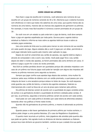 4


                                  COMO JOGAR NA LOTERIA


       Para fazer o jogo da escolha de 6 números, você seleciona seis números de sua
escolha em um grupo de números variando de 30 a 50. (Números que o sistema funciona
com eficiência) e é claro que todos nós sabemos de uma coisa; que quanto menos são os
números de uma loteria, maiores são as chances dos jogadores de ganharem os prêmios.
Por exemplo, é muito mais fácil escolher 6 números a serem premiados de um grupo de
30 .
       Se você vive em um estado ou país onde tem o jogo de loteria, você deve sempre
fazer o jogo em agentes espalhados por toda parte. Escreva para o agente lotérico
estadual ou federal e informe-se mais sobre os agentes lotéricos locais e sobre os
variados jogos existentes.
       Use uma caneta de tinta azul ou preta para marcar os seis números de sua escolha
em cada quadro de jogo. Alguns estados dão a você 2 jogos por um dólar, permitindo a
você jogar dobrado tanto quanto pelo mesmo valor aplicado no jogo.
       Depois de você ter preenchido seu cartão de apostas, seu agente lotérico digita-o
através do computador e dá a você o seu recibo. Você pode jogar fora o seu cartão
depois de obter o recibo das apostas, se forem premiados são como dinheiro em caixa. O
prêmio é pago a quem for o dono do recibo premiado.
  Nos EUA os cartões perdidos devem ser guardados porque são cobrados impostos e em
caso de um prêmio nos futuros jogos você pode ter isenção com alguns dos impostos até
mesmo os prêmios menores como segundo ou terceiro.
       Sempre que jogar confira suas apostas logo depois dos sorteios. Uma mulher foi
reclamar pelos seus milhões de dólares com um cartão premiado, o qual passou por uma
máquina de lavar e uma secadora porque estava no bolso da roupa. Se você esqueceu
onde guardou seu cartão de loteria, a maioria dos agentes estaduais, federais ou
internacionais dá a você na faixa de um ano de prazo para reclamar pelo prêmio.
       Os prêmios de loterias variam de acordo com a quantidade de jogos vendidos antes
do sorteio e os ganhadores dividem a quantidade de dinheiro coletada pelas vendas. E
por isso, os primeiros, segundos e terceiros prêmios variam de acordo com cada sorteio.
       Você pode ver com cada prêmio é dividido (por cada loteria de diferentes estados)
bastando olhar nos gráficos a frente neste livreto.
       Quando não há ganhadores do primeiro prêmio, o mesmo é adicionado ao próximo
sorteio.
       Quando passa a não haver ganhadores do primeiro prêmio por muitos sorteios, o
prêmio pode chegar a uma quantia fabulosa. (É o caso da MegaSena e DuplaSena).
       E quanto maior acumula um prêmio, mais jogadores são atraídos pela quantia alta
que pode ser ganha. Isto agrada muito os diretores de loterias estaduais ou federais
porque leva mais dinheiro ao governo também. Lembre-se que o estado tira sua parte


                                             4
 