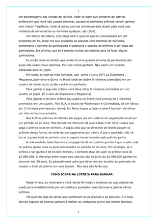 5

em porcentagens das vendas de cartões. Pode-se dizer que diretores de loterias
prefeririam que você não usasse sistemas, porque os primeiros prêmios seriam ganhos
com menor freqüência. Você já notou que nos comerciais eles dizem para você usar
números de aniversários ou números qualquer, etc.(EUA).
     Um diretor de loteria, (nos EUA) com o qual eu apareci conversando em um
programa de TV, disse-me que ajudando as pessoas com sistemas de números,
aumentaria o número de ganhadores e quebraria a quantia de prêmios a ser paga por
ganhadores. Ele afirmou que se é preciso muitos perdedores para se fazer alguns
ganhadores.
     Eu então disse ao diretor que ainda há uma quantia enorme de perdedores dos
quais não usam meus sistemas. Por isso nunca ganham. Não usam um sistema
adequado para os jogos.
     Em todas as loterias mais famosas, tais como a Lotto (NY) ou Supersena ,
Megasena,Lotomania e Quina no Brasil,onde se obtém 6 números premiados em um
quadro de números,do cartão você é um ganhador.
     Para ganhar o segundo prêmio você deve obter 5 números premiados em um
quadro de jogos .(É o caso da Supersena e Megasena)
     Para ganhar o terceiro prêmio (ou quadra no Brasil)você precisa de 4 números
premiados em um quadro. Nos EUA, o estado de Washington e Connecticut, dá um bônus
por 3 números premiados(o terno). Em Nova Iorque a Loteria take-5 também dá bônus
por dois números premiados.
     Nos EUA os prêmios de loterias são pagos por um sistema de pagamento anual por
um período de 20 anos. Mas há loterias menores tal qual a take-5 de Nova Iorque que
paga o prêmio total em dinheiro. A razão pela qual os diretores de loteria pagam os
prêmios dessa forma, ao invés de um pagamento por inteiro é que o ganhador não vá
torrar a grana toda no primeiro ano e pagará menos imposto pelo prêmio ganho.
     A real verdade deles fazerem a propaganda de um prêmio grande é que o valor real
do prêmio ganho será os juros adicionados no período de 20 anos. Por exemplo, se o
prêmio a ser ganho é de $5.000 milhões, o dinheiro atual do valor do prêmio será de
$2.080.000. A diferença entre esses dois cálculos são os juros de $2.080.000 ganhos no
decorrer dos 20 anos. Eu pessoalmente acho que deveriam dar escolha ao ganhador de
receber o total do prêmio em uma bolada . Mas eles não farão isso.


                       COMO JOGAR NA LOTERIA PARA GANHAR!


     Neste livreto, eu mostrarei a você várias fórmulas e sistemas do qual poderá ser
usado para imediatamente por em prática e aumentar suas técnicas e ganhar vários
prêmios.
     Tal qual em jogo de cartas que combinam-se as chances e as técnicas. E o mais
técnico jogador de loterias aproveita melhor as vantagens acima dos menos técnicos.


                                           5
 