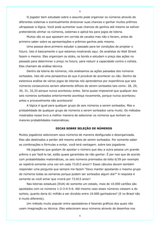 6

     O jogador bem estudado sobre o assunto pode organizar os números através de
diferentes sistemas e eventualmente direcionar suas chances e ganhar muitos prêmios
ultrapassar a lógica. Você pode aumentar suas chances de ganhos até mesmo se estiver
pretendendo alinhar os números, sistemas e aplicá-los para jogos de loteria.
     Muitos são os que apostam em corrida de cavalos mas não o fariam, antes de
primeiro saber sobre as apresentações e prêmios ganhos pelo mesmo.
     Uma pessoa deve primeiro estudar o passado para ter condições de projetar o
futuro. Isto é basicamente o que estamos mostrando aqui. Os analistas do Wall Street
fazem o mesmo. Eles organizam os stoks, os bonds e estudam o preço das ações no
passado para determinar o preço no futuro, para reduzir a capacidade contra o cotista.
Eles chamam de análise técnica.
     Dentro da loteria de números, nós analisamos as ações passadas dos números
sorteados. Isto dá uma perspectiva do que é provável de acontecer ou não. Dentro da
extensiva análise de vários jogos de loterias nós aprendemos por experiência que seis
números consecutivos seriam altamente difíceis de serem sorteados tais como: 28, 29,
30, 31, 32,33 porque nunca aconteceu antes. Seria quase impossível que qualquer dos
seis números sorteados anteriormente aconteça novamente, porque nunca aconteceu
antes e provavelmente não acontecerá!
     A lógica é igual para qualquer grupo de seis números a serem sorteados. Mas a
probabilidade de qualquer grupo de números a serem sorteados varia muito. Os métodos
mostrados nesse livro a melhor maneira de selecionar os números que tenham as
maiores probabilidades matemáticas.


                          DICAS SOBRE SELEÇÃO DE NÚMEROS

Muitos jogadores selecionam seus números de maneira desfigurada e desorganizada.
Eles são destinados a perder até mesmo antes de serem sorteados. Por somente saber
as combinações e fórmulas a evitar, você terá vantagem. sobre tais jogadores
     Há jogadores que gostam de apostar o número que deu a outra pessoa um grande
prêmio e por fazê-lo tal, estão quase garantidos de não ganhar. É por isso que de acordo
com probabilidades matemáticas, os seis números premiados da lotto 6/39 por exemplo
se repetirá somente uma vez em cada 73.815 anos!!! Esses cálculos devem também
responder uma pergunta que sempre me fazem “Devo manter apostando o mesmo grupo
de números todas as semanas porque podem ser sorteados algum dia?” A resposta é
somente se você achar que viverá por 73.815 anos!!
     Nas loterias estaduais (EUA) de somente um estado, mais de 10.000 cartões são
apostados com os números 1-2-3-4-5-6. Até mesmo caso esses números viessem a do
sorteio, quanto daria $1 milhão a ser dividido entre 10.000 ganhadores? (E no Brasil não
é muito diferente).
     Um método muito popular entre apostadores é fazendo gráficos dos quais não
usam imaginação ou técnica. Eles selecionam seus números através de desenhos nos

                                            6
 
