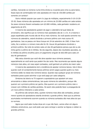 7

cartões, marcando os números numa linha direta ou cruzando para cima ou para baixo.
Esses tipos de combinações tem sido apostados em mais de 150.000 cartões por
somente um sorteio!!
     Outro método popular que usam é o jogo de múltiplos, especialmente 5-10-15-20-
25-30. Esses números são apostados em um mínimo de 25.000 cartões em cada sorteio.
Se esses números fossem sorteados com $3.000 milhões, cada ganhador receberia um
pagamento de $72.
     A maioria dos apostadores gostam de jogar o calendário tal qual datas de
aniversário. Isto significa que os números mais apostados são de 1 a 31. E a maioria e
jogos espalhados pelo mundo são de 40 ou mais números. Se você aposta somente nos
números do calendário, estará dividindo o primeiro prêmio com mais outros 45
ganhadores. Isso se passou em Nova Iorque em 24 de setembro de 1983. O New York
Lotto, fez o sorteio e o número mais alto foi 30. Houve 46 ganhadores dividindo o
primeiro prêmio. Na noite do sorteio cada um dos 46 ganhadores pensou que ele ou ela
tinha ganho o prêmio de 6 milhões. No dia seguinte, depois dos resultados apurados, os
6 milhões de prêmio encolheu para um pagamento singular de $62.000 para cada um
dos 46 ganhadores!
     Não estou dizendo que você não deva apostar seus números pessoais,
especialmente se você sente que podem lhe dar sorte. Mas recomendo que aposte alguns
números mais altos, em caso sejam sorteados, você ganhará um prêmio de maior valor.
     A maioria dos apostadores tem a tendência de apostar números baixos. Isto é óbvio
quando você vê constantemente baixos prêmios serem pagos quando quatro ou mais
números estão na classe dos números baixos. Quando vejo qualquer grupo de números
sorteados posso quase advinhar o que será pago por cada categoria.
     Diretores de loteria na TV sugerem a apostadores que apostem em seus
aniversários e datas comemorativas, tais quais números do calendário, porque não
querem ver o primeiro prêmio ser ganho. Eles querem ver o primeiro prêmio rolar e
crescer com milhões de cartões perdidos. Só assim eles poderão fazer a propaganda de
um novo prêmio milionário a cada sorteio.
     Os prêmios são sempre altos, quando números mais altos são sorteados, porque
menor quantia de apostadores estarão dividindo o grande prêmio. Note que os prêmios
acumulados normalmente ocorrem quando os números sorteados são mais altos do que
os normais.
     Agora que você sabe muitas dicas em o que não fazer, vamos olhar em alguns
métodos construtivos, que você pode usar para começar a acertar as lógicas e coletar os
grandes prêmios.




                                            7
 