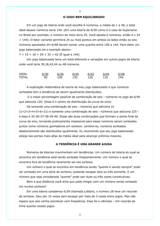 8

                                O JOGO BEM EQUILIBRADO


     Em um jogo de loteria onde você escolhe 6 números, a média de 1 a 48, o total
ideal desses números seria 144. (Em uma loteria de 6/50 como é o caso da Supersena
no Brasil por exemplo, o número do meio seria 25. Você aposta 6 números, então 6 x 24
= 144). O fator variante permitirá 24 ou mais pontos em ambos os lados então os seis
números apostados em 6/48 devem somar uma quantia entre 100 a 144. Para obter um
jogo balanceado tal o exemplo abaixo:
7 + 15 + 18 + 29 + 33 + 42 (É igual a 144)
     Um jogo balanceado teria um total diferente e variações em outros jogos de loteria
onde você teria 30,36,42,44 ou 48 números.


IDEAL           6/30         6/36       6/40       6/42       6/44     6/48
TOTAL            90          108        120        126        132      144


     A explicação matemática de teoria do meu jogo balanceado é que números
sorteados tem a tendência de serem igualmente distribuídos.
      E a maior porcentagem possível de combinação de seis - números no jogo da 6/40
que adiciona 120. (Esse é o centro de distribuição da curva do sino)
     Há somente uma combinação de seis - números que adiciona 21
(1+2+3+4+5+6=21) e somente uma combinação de seis - números que adiciona 225 -
e essa é 35-36-37-38-39-40. Essas são duas combinações que formam a ponta final da
curva do sino, tornando praticamente impossível para esses números serem sorteados
juntos como números ganhadores em sorteios. Lembre-se, números sorteados
aleatoriamente são distribuídos igualmente. Eu recomendo que seu jogo balanceado
esteja nas pontas mais altas da média ideal para alcançar prêmios maiores.


                             A TENDÊNCIA É UMA GRANDE AJUDA


     Números de loterias movimentam em tendências. Um número de loteria do qual se
encontra em tendência está sendo sorteado freqüentemente. Um número o qual se
encontra fora de tendência raramente sai nos sorteios.
     Um número o qual se encontra em tendência sendo “quente e saindo sempre” pode
ser sorteado em uma série de sorteios, podendo escapar dois ou três somente. E um
número que seja considerado “quente” pode sair duas ou três vezes consecutivas.
     Bem a que distância você acha que pode chegar com um número sendo sorteado
em muitos sorteios?
     Em uma loteria canadense 6/39 chamada Lottário, o número 28 teve um recorde
de sorteios. Saiu por 15 vezes sem escapar por mais de 3 vezes entre jogos. Mas não
espere que isso venha acontecer com freqüência. Esse foi o ultimato - Um recorde de
linha quente nesses jogos.


                                               8
 