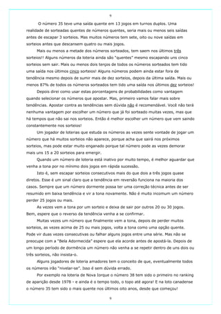 9

      O número 35 teve uma saída quente em 13 jogos em turnos duplos. Uma
realidade de sorteadas quentes de números quentes, seria mais ou menos seis saídas
antes de escapar 3 sorteios. Mas muitos números tem sete, oito ou nove saídas em
sorteios antes que descansem quatro ou mais jogos.
     Mais ou menos a metade dos números sorteados, tem saem nos últimos três
sorteios!! Alguns números da loteria ainda são “quentes” mesmo escapando uns cinco
sorteios sem sair. Mais ou menos dois terços de todos os números sorteados tem tido
uma saída nos últimos cinco sorteios! Alguns números podem ainda estar fora de
tendência mesmo depois de sumir mais de dez sorteios, depois da última saída. Mais ou
menos 87% de todos os números sorteados tem tido uma saída nos últimos dez sorteios!
     Depois direi como usar estas porcentagens de probabilidades como vantagem
quando selecionar os números que apostar. Mas, primeiro vamos falar mais sobre
tendências. Apostar contra as tendências sem dúvida não é recomendável. Você não terá
nenhuma vantagem por escolher um número que já foi sorteado muitas vezes, mas que
há tempos que não sai nos sorteios. Então é melhor escolher um número que vem saindo
constantemente nos sorteios!
     Um jogador de loterias que estuda os números as vezes sente vontade de jogar um
número que há muitos sorteios não aparece, porque acha que sairá nos próximos
sorteios, mas pode estar muito enganado porque tal número pode as vezes demorar
mais uns 15 a 20 sorteios para emergir.
     Quando um número de loteria está inativo por muito tempo, é melhor aguardar que
venha a tona por no mínimo dois jogos em rápida sucessão.
     Isto é, sem escapar sorteios consecutivos mais do que dois a três jogos quase
diretos. Esse é um sinal claro que a tendência em reversão funciona na maioria dos
casos. Sempre que um número dormente possa ter uma correção técnica antes de ser
resumido em baixa tendência e vir a tona novamente. Não é muito incomum um número
perder 25 jogos ou mais.
     As vezes vem a tona por um sorteio e deixa de sair por outros 20 ou 30 jogos.
Bem, espere que o reverso da tendência venha a se confirmar.
     Muitas vezes um número que finalmente vem a tona, depois de perder muitos
sorteios, as vezes acima de 25 ou mais jogos, volta a tona como uma opção quente.
Pode vir duas vezes consecutivas ou falhar alguns jogos entre uma série. Mas não se
preocupe com a “Bela Adormecida” espere que ela acorde antes de apostá-la. Depois de
um longo período de dormência um número não venha a se repetir dentro de uns dois ou
três sorteios, não insista-o.
     Alguns jogadores de loteria amadores tem o conceito de que, eventualmente todos
os números irão “nivelar-se”. Isso é sem dúvida errado.
     Por exemplo na loteria de Nova Iorque o número 38 tem sido o primeiro no ranking
de aparição desde 1978 - e ainda é o tempo todo, o topo até agora! E na loto canadense
o número 35 tem sido o mais quente nos últimos oito anos, desde que começou!

                                           9
 