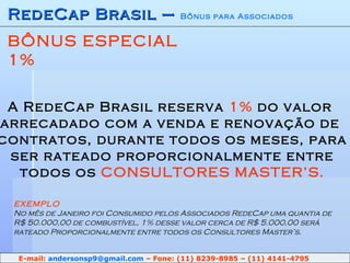 RedeCap Brasil –  Bônus para Associados BÔNUS ESPECIAL 1% A RedeCap Brasil reserva  1%  do valor  arrecadado com a venda e renovação de  contratos, durante todos os meses, para  ser rateado proporcionalmente entre  todos os  CONSULTORES MASTER’S. EXEMPLO No mês de Janeiro foi Consumido pelos Associados RedeCap uma quantia de R$ 50.000,00 de combustível, 1% desse valor cerca de R$ 5.000,00 será  rateado Proporcionalmente entre todos os Consultores Master’s. E-mail:  [email_address]  – Fone: (11) 8239-8985 – (11) 4141-4795 