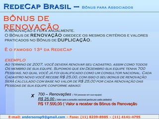 RedeCap Brasil –  Bônus para Associados BÔNUS DE RENOVAÇÃO A renovação é feita anualmente. O Bônus de  RENOVAÇÃO  obedece os mesmos critérios e valores praticados no Bônus de  DUPLICAÇÃO . È o famoso 13º da RedeCap EXEMPLO Ao termino de 2007, você deverá renovar seu cadastro, assim como todos Os membro de sua equipe. Supomos que em Dezembro sua equipe tenha 700 Pessoas, no qual você já foi qualificado como um consultor nacional. Cada Cadastro novo você recebe R$ 25,00, com isso o seu bonus de renovação  Será calculado com base no valor de R$ 25,00 por cada renovação das Pessoas de sua equipe conforme abaixo: 700 – Renovações  ( 700 pessoas em sua equipe) R$ 25,00  ( Valor que o consultor nacional ganha por cada cadastro) R$ 17.500,00 ( Valor a receber de Bônus de Renovação X E-mail:  [email_address]  – Fone: (11) 8239-8985 – (11) 4141-4795 