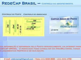 RedeCap Brasil –  Controle do abastecimento. Controle do Posto Controle do Associado Esta informação é repassada pelo Posto periodicamente, via internet para REDECAP BRASIL.  O Associado pode consultar via VisioMultinível todos Os lançamentos próprios e de sua equipe. E-mail:  [email_address]  – Fone: (11) 8239-8985 – (11) 4141-4795 