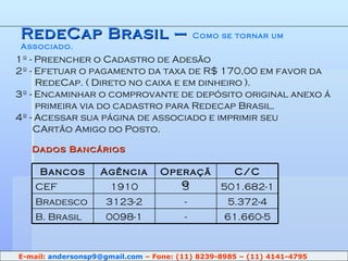 RedeCap Brasil –  Como se tornar um Associado. 1º - Preencher o Cadastro de Adesão 2º - Efetuar o pagamento da taxa de R$ 170,00 em favor da    RedeCap. ( Direto no caixa e em dinheiro ). 3º - Encaminhar o comprovante de depósito original anexo á    primeira via do cadastro para Redecap Brasil. 4º - Acessar sua página de associado e imprimir seu    CArtão Amigo do Posto. Dados Bancários E-mail:  [email_address]  – Fone: (11) 8239-8985 – (11) 4141-4795 61.660-5 - 0098-1 B. Brasil 5.372-4 - 3123-2 Bradesco 501.682-1 3 1910 CEF C/C Operação Agência Bancos 