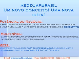 Potêncial do Negócio:  A RedeCap Brasil   atua dentro da maior tendência mundial de mercado,  o Multi-Nível, aliado a um produto continuo e necessário, o  Combustível . RedeCapBrasil Um novo conceito! Uma nova idéia! Multi-nível: é a forma de consumir que proporciona renda a todos os consumidores,  em um modelo onde todos podem ganhar. Meta: Abastercer veículos nos  postos credenciados , pagando a vista e em  dinheiro  ( Espécie) no  mínimo R$ 100,00  ( Por mês). E-mail:  [email_address]  – Fone: (11) 8239-8985 – (11) 4141-4795 