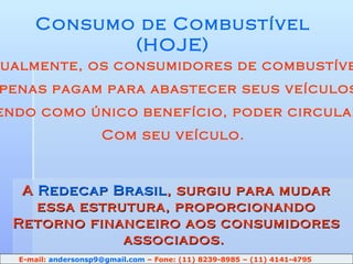 Consumo de Combustível (HOJE) Atualmente, os consumidores de combustível Apenas pagam para abastecer seus veículos Tendo como único benefício, poder circular Com seu veículo. A  Redecap Brasil , surgiu para mudar essa estrutura, proporcionando Retorno financeiro aos consumidores associados.  E-mail:  [email_address]  – Fone: (11) 8239-8985 – (11) 4141-4795 