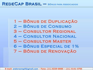 RedeCap Brasil –  Bônus para Associados 1 – Bônus de Duplicação 2 – Bônus de Consumo 3 – Consultor Regional 4 – Consultor Nacional 5 – Consultor Master 6 – Bônus Especial de 1% 7 – Bônus de Renovação E-mail:  [email_address]  – Fone: (11) 8239-8985 – (11) 4141-4795 