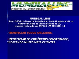 MUNDIAL LINE Sede: Edifício Universo da Avenida Dom Pedro II, número 301 no Centro da Cidade de Salto no Estado de SP,  empresa registrada sob CNPJ 09 175 705-0001-14 BENEFICIAR TODOS AFILIADOS. BENEFICIAR OS COMÉRCIOS CONVENIADOS, INDICANDO MUITO MAIS CLIENTES. 