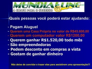 Não deixe de convidar e trazer elas para assistirem uma apresentação!!! Quais pessoas você poderá estar ajudando: Pagam Aluguel Querem uma Casa Própria no valor de R$45.600,00 Querem um computador valor R$1200,00  Querem ganhar R$1.520,00 todo mês   São empreendedoras - Pedem desconto em compras a vista - Gostam de ganhar dinheiro 