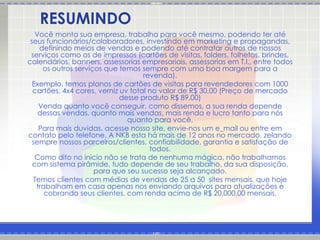 RESUMINDO
   Você monta sua empresa, trabalha para você mesmo, podendo ter até
 seus funcionários/colaboradores, investindo em marketing e propagandas,
    definindo meios de vendas e podendo até contratar outros de nossos
 serviços como os de impressos (cartões de visitas, folders, folhetos, brindes,
calendários, banners, assessorias empresariais, assessorias em T.I., entre todos
     os outros serviços que temos sempre com uma boa margem para a
                                    revenda).
  Exemplo, temos planos de cartões de visitas para revendedores com 1000
  cartões, 4x4 cores, verniz uv total no valor de R$ 30,00 (Preço de mercado
                             desse produto R$ 89,00)
    Venda quanto você conseguir, como dissemos, a sua renda depende
    dessas vendas, quanto mais vendas, mais renda e lucro tanto para nós
                               quanto para você.
    Para mais duvidas, acesse nosso site, envie-nos um e_mail ou entre em
contato pelo telefone. A NKB esta há mais de 12 anos no mercado, zelando
  sempre nossos parceiros/clientes, confiabilidade, garantia e satisfação de
                                      todos.
   Como dito no inicio não se trata de nenhuma mágica, não trabalhamos
  com sistema pirâmide, tudo depende de seu trabalho, da sua disposição,
                     para que seu sucesso seja alcançado.
  Temos clientes com médias de vendas de 25 a 50 sites mensais, que hoje
   trabalham em casa apenas nos enviando arquivos para atualizações e
      cobrando seus clientes, com renda acima de R$ 20.000,00 mensais.
 