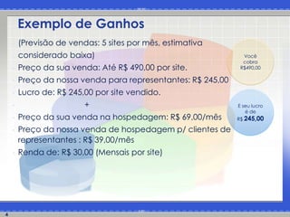 Exemplo de Ganhos
    •   (Previsão de vendas: 5 sites por mês, estimativa
    •   considerado baixa)                                      Você
                                                                cobra
    •   Preço da sua venda: Até R$ 490,00 por site.            R$490,00

    •   Preço da nossa venda para representantes: R$ 245,00
    •   Lucro de: R$ 245,00 por site vendido.
    •                    +                                    E seu lucro
                                                                 é de
    •   Preço da sua venda na hospedagem: R$ 69,00/mês        R$ 245,00

    •   Preço da nossa venda de hospedagem p/ clientes de
        representantes : R$ 39,00/mês
    •   Renda de: R$ 30,00 (Mensais por site)




4
 