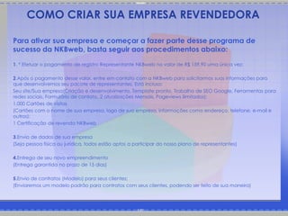 COMO CRIAR SUA EMPRESA REVENDEDORA

Para ativar sua empresa e começar a fazer parte desse programa de
sucesso da NKBweb, basta seguir aos procedimentos abaixo:
1. * Efetuar o pagamento de registro Representante NKBweb no valor de R$ 159,90 uma única vez;

2.Após o pagamento desse valor, entre em contato com a NKBweb para solicitarmos suas informações para
que desenvolvemos seu pacote de representantes. Está incluso:
Seu site/Sua empresa(Criação e desenvolvimento, Template pronto, Trabalho de SEO Google, Ferramentas para
redes sociais, Formulário de contato, 2 atualizações Mensais, Pageviews ilimitados);
1.000 Cartões de visitas
(Cartões com o nome de sua empresa, logo de sua empresa, informações como endereço, telefone, e-mail e
outros);
1 Certificação de revenda NKBweb

3.Envio de dados de sua empresa
(Seja pessoa física ou jurídica, todos estão aptos a participar do nosso plano de representantes)

4.Entrega de seu novo empreendimento
(Entrega garantida no prazo de 15 dias)

5.Envio de contratos (Modelo) para seus clientes;
(Enviaremos um modelo padrão para contratos com seus clientes, podendo ser feito de sua maneira)
 