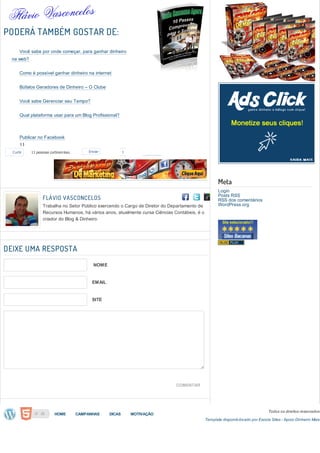 PODERÁ TAMBÉM GOSTAR DE:
       Você sabe por onde começar, para ganhar dinheiro
  na web?


       Como é possível ganhar dinheiro na internet


       Búfalos Geradores de Dinheiro – O Clube


       Você sabe Gerenciar seu Tempo?


       Qual plataforma usar para um Blog Profissional?



       Publicar no Facebook
       11
      11
  Curtir    11 pessoas curtiram isso.       Enviar            1
       11
       11
       11
       11                                                                                              Meta
       11                                                                                              Login
                                                                                                       Posts RSS
       11          FLÁVIO VASCONCELOS                                                                  RSS dos comentários
       11          Trabalha no Setor Público exercendo o Cargo de Diretor do Departamento de           WordPress.org
                   Recursos Humanos, há vários anos, atualmente cursa Ciências Contábeis, é o
       Publicar    criador do Blog & Dinheiro.
  no
      Adicionar ao LinkedIn
  Twitter
       1
       Publicar no Google+
DEIXE UMA RESPOSTA
       1
       1
       Publicar no Delicious
       1                                      NOME
       1
       Adicionar ao FriendFeed
       1
                                              EMAIL
       Enviar via Gmail
       1
       1
       Enviar via E-mail program
       1                                      SITE


       Adicionar ao MySpace


       Adicionar ao Ping


       Publicar no Pinterest
       -
       -
       -
       -
       -
                                                                                COMENTAR
       -
       -
       -
       -                                                                                                                           Todos os direitos reservados
                          HOME          CAMPANHAS     DICAS       MOTIVAÇÃO
                                                                                                Template disponib ilizado por Escola Sites - Apoio Dinheiro Mais
       Enviar via Yahoo Mail
 