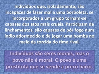 Indivíduos que, isoladamente, são 
incapazes de fazer mal a uma borboleta, se 
incorporados a um grupo tornam-se 
capazes dos atos mais cruéis. Participam de 
linchamentos, são capazes de pôr fogo num 
índio adormecido e de jogar uma bomba no 
meio da torcida do time rival. 
Indivíduos são seres morais, mas o 
povo não é moral. O povo é uma 
prostituta que se vende a preço baixo. 
 