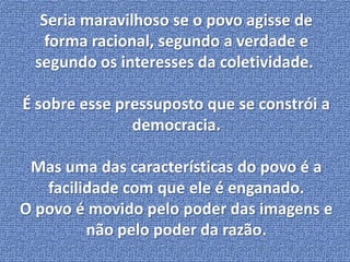 Seria maravilhoso se o povo agisse de 
forma racional, segundo a verdade e 
segundo os interesses da coletividade. 
É sobre esse pressuposto que se constrói a 
democracia. 
Mas uma das características do povo é a 
facilidade com que ele é enganado. 
O povo é movido pelo poder das imagens e 
não pelo poder da razão. 
 