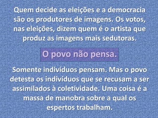 Quem decide as eleições e a democracia 
são os produtores de imagens. Os votos, 
nas eleições, dizem quem é o artista que 
produz as imagens mais sedutoras. 
O povo não pensa. 
Somente indivíduos pensam. Mas o povo 
detesta os indivíduos que se recusam a ser 
assimilados à coletividade. Uma coisa é a 
massa de manobra sobre a qual os 
espertos trabalham. 
 