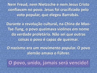 Nem Freud, nem Nietzsche e nem Jesus Cristo 
confiavam no povo. Jesus foi crucificado pelo 
voto popular, que elegeu Barrabás. 
Durante a revolução cultural, na China de Mao- 
Tse-Tung, o povo queimava violinos em nome 
da verdade proletária. Não sei que outras 
coisas o povo é capaz de queimar. 
O nazismo era um movimento popular. O povo 
alemão amava o Führer. 
O povo, unido, jamais será vencido! 
 