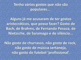 Tenho vários gostos que não são 
populares... 
Alguns já me acusaram de ter gostos 
aristocráticos, que posso fazer? Gosto de 
Bach, de Brahms, de Fernando Pessoa, de 
Nietzsche, de Saramago e de silêncio... 
Não gosto de churrasco, não gosto de rock, 
não gosto de música sertaneja, 
não gosto de futebol ‘profissional’. 
 