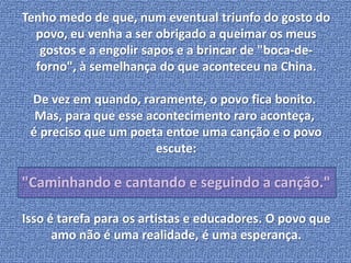 Tenho medo de que, num eventual triunfo do gosto do 
povo, eu venha a ser obrigado a queimar os meus 
gostos e a engolir sapos e a brincar de "boca-de-forno", 
à semelhança do que aconteceu na China. 
De vez em quando, raramente, o povo fica bonito. 
Mas, para que esse acontecimento raro aconteça, 
é preciso que um poeta entoe uma canção e o povo 
escute: 
"Caminhando e cantando e seguindo a canção." 
Isso é tarefa para os artistas e educadores. O povo que 
amo não é uma realidade, é uma esperança. 
