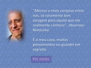 "Mesmo o mais corajoso entre 
nós, só raramente tem 
coragem para aquilo que ele 
realmente conhece", observou 
Nietzsche. 
É o meu caso, muitos 
pensamentos eu guardei em 
segredo. 
Por medo. 
 