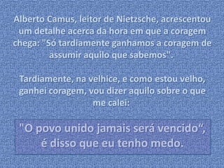 Alberto Camus, leitor de Nietzsche, acrescentou 
um detalhe acerca da hora em que a coragem 
chega: "Só tardiamente ganhamos a coragem de 
assumir aquilo que sabemos". 
Tardiamente, na velhice, e como estou velho, 
ganhei coragem, vou dizer aquilo sobre o que 
me calei: 
"O povo unido jamais será vencido“, 
é disso que eu tenho medo. 
 