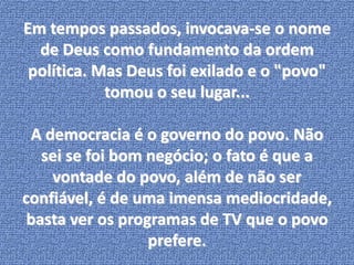 Em tempos passados, invocava-se o nome 
de Deus como fundamento da ordem 
política. Mas Deus foi exilado e o "povo" 
tomou o seu lugar... 
A democracia é o governo do povo. Não 
sei se foi bom negócio; o fato é que a 
vontade do povo, além de não ser 
confiável, é de uma imensa mediocridade, 
basta ver os programas de TV que o povo 
prefere. 
 