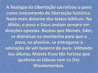 A Teologia da Libertação sacralizou o povo 
como instrumento de libertação histórica. 
Nada mais distante dos textos bíblicos. Na 
Bíblia, o povo e Deus andam sempre em 
direções opostas. Bastou que Moisés, líder, 
se distraísse na montanha para que o 
povo, na planície, se entregasse à 
adoração de um bezerro de ouro. Voltando 
das alturas, Moisés ficou tão furioso que 
quebrou as tábuas com os Dez 
Mandamentos. 
 