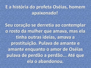 E a história do profeta Oséias, homem 
apaixonado! 
Seu coração se derretia ao contemplar 
o rosto da mulher que amava, mas ela 
tinha outras ideias, amava a 
prostituição. Pulava de amante e 
amante enquanto o amor de Oséias 
pulava de perdão a perdão... Até que 
ela o abandonou. 
 