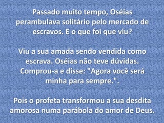 Passado muito tempo, Oséias 
perambulava solitário pelo mercado de 
escravos. E o que foi que viu? 
Viu a sua amada sendo vendida como 
escrava. Oséias não teve dúvidas. 
Comprou-a e disse: "Agora você será 
minha para sempre.". 
Pois o profeta transformou a sua desdita 
amorosa numa parábola do amor de Deus. 
 