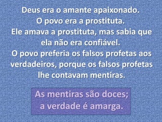 Deus era o amante apaixonado. 
O povo era a prostituta. 
Ele amava a prostituta, mas sabia que 
ela não era confiável. 
O povo preferia os falsos profetas aos 
verdadeiros, porque os falsos profetas 
lhe contavam mentiras. 
As mentiras são doces; 
a verdade é amarga. 
 