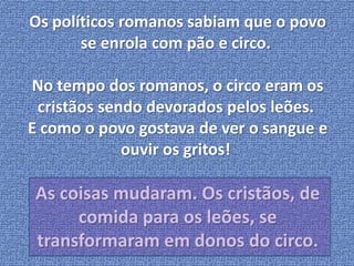 Os políticos romanos sabiam que o povo 
se enrola com pão e circo. 
No tempo dos romanos, o circo eram os 
cristãos sendo devorados pelos leões. 
E como o povo gostava de ver o sangue e 
ouvir os gritos! 
As coisas mudaram. Os cristãos, de 
comida para os leões, se 
transformaram em donos do circo. 
 