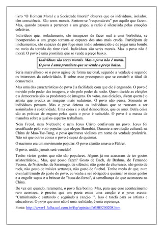 livro "O Homem Moral e a Sociedade Imoral" observa que os indivíduos, isolados, 
têm consciência. São seres morais. Sentem-se "responsáveis" por aquilo que fazem. 
Mas, quando passam a pertencer a um grupo, a razão é silenciada pelas emoções 
coletivas. 
Indivíduos que, isoladamente, são incapazes de fazer mal a uma borboleta, se 
incorporados a um grupo tornam-se capazes dos atos mais cruéis. Participam de 
linchamentos, são capazes de pôr fogo num índio adormecido e de jogar uma bomba 
no meio da torcida do time rival. Indivíduos são seres morais. Mas o povo não é 
moral. O povo é uma prostituta que se vende a preço baixo. 
Indivíduos são seres morais. Mas o povo não é moral. 
O povo é uma prostituta que se vende a preço baixo. 
Seria maravilhoso se o povo agisse de forma racional, segundo a verdade e segundo 
os interesses da coletividade. É sobre esse pressuposto que se constrói o ideal da 
democracia. 
Mas uma das características do povo é a facilidade com que ele é enganado. O povo é 
movido pelo poder das imagens, e não pelo poder da razão. Quem decide as eleições 
e a democracia são os produtores de imagens. Os votos, nas eleições, dizem quem é o 
artista que produz as imagens mais sedutoras. O povo não pensa. Somente os 
indivíduos pensam. Mas o povo detesta os indivíduos que se recusam a ser 
assimilados à coletividade. Uma coisa é o ideal democrático, que eu amo. Outra coisa 
são as práticas de engano pelas quais o povo é seduzido. O povo é a massa de 
manobra sobre a qual os espertos trabalham. 
Nem Freud, nem Nietzsche e nem Jesus Cristo confiavam no povo. Jesus foi 
crucificado pelo voto popular, que elegeu Barrabás. Durante a revolução cultural, na 
China de Mao-Tse-Tung, o povo queimava violinos em nome da verdade proletária. 
Não sei que outras coisas o povo é capaz de queimar. 
O nazismo era um movimento popular. O povo alemão amava o Führer. 
O povo, unido, jamais será vencido! 
Tenho vários gostos que não são populares. Alguns já me acusaram de ter gostos 
aristocráticos... Mas, que posso fazer? Gosto de Bach, de Brahms, de Fernando 
Pessoa, de Nietzsche, de Saramago, de silêncio; não gosto de churrasco, não gosto de 
rock, não gosto de música sertaneja, não gosto de futebol. Tenho medo de que, num 
eventual triunfo do gosto do povo, eu venha a ser obrigado a queimar os meus gostos 
e a engolir sapos e a brincar de "boca-de-forno", à semelhança do que aconteceu na 
China. 
De vez em quando, raramente, o povo fica bonito. Mas, para que esse acontecimento 
raro aconteça, é preciso que um poeta entoe uma canção e o povo escute: 
"Caminhando e cantando e seguindo a canção...". Isso é tarefa para os artistas e 
educadores. O povo que amo não é uma realidade, é uma esperança. 
Fonte: http://www1.folha.uol.com.br/fsp/opiniao/fz0505200208.htm 
