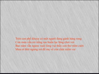 Trên con phố khuya có một người đang gánh hàng rong
Cơn mưa vẫn rơi tiếng rao buồn lạc lõng chơi vơi
Bao năm vẫn ngược xuôi lòng vui thấy con thơ mĩm cười
Mưa ơi thôi ngừng rơi để mẹ về còn chút niềm vui
 