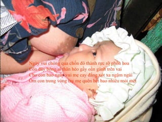 Ngày vui chóng qua chốn đô thành rực rỡ phồn hoa
Còn đây bóng ai thân héo gầy oằn gánh trên vai
Cho con bao ngày vui mẹ cay đắng xót xa ngậm ngùi
Ôm con trong vòng tay mẹ quên hết bao nhiêu mỏi mệt
 