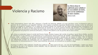 Violencia y Racismo
 Otros historiadores fueron más allá y atacaron a Gandhi de hipócrita, debido a lo que percibían como incoherencia entre su
posición de no violencia y un supuesto maltrato a las mujeres y también supuestas declaraciones racistas contra los africanos
durante su estadía en Sudáfrica. En su etapa de juventud Gandhi fue influido por las ideas segregacionistas prevalente en la
década de 1890. Al mismo tiempo, las experiencias de Gandhi en la cárcel parecían hacerle más sensible a los problemas que
tenían en común los africanos y los indios, así que luego con el paso de los años vemos a un Gandhi suavizado, menos categórico
en su expresión de prejuicios contra los africanos, y mucho más abierto a ver los puntos de la causa común.

Las críticas se extienden hasta el comité del Premio Nobel, donde el asesor del comité, el profesor Jacob Worm-Müller, escribió
un informe en el que expresa su comprensión en la admiración hacia la persona de Gandhi: «Indudablemente es una persona
buena, noble y ascética, un hombre prominente merecidamente honrado y amado por las masas en India». Pero el informe
continúa en la consideración de Gandhi como político y representante del pueblo: «Presenta violentos cambios en sus políticas,
que difícilmente pueden ser explicadas por sus seguidores Es un luchador por la libertad y un dictador, un idealista y un
nacionalista. Es frecuentemente un “Cristo” pero entonces, de pronto, se convierte en un político vulgar

Durante el conflicto indio-pakistaní, Gandhi hizo públicas sus ideas acerca de que —en caso de hostilidades— habría que obviar
las políticas de paz y no violencia contra Pakistán, muy en oposición a sus opiniones acerca del conflicto bélico entre Gran
Bretaña y la Alemania nazi.
 