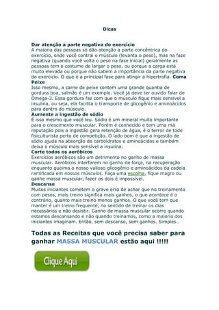 Dicas
Dar atenção a parte negativa do exercício
A maioria das pessoas só dão atenção a parte concêntrica do
exercício, onde você contrai o músculo (levanta o peso), mas na faze
negativa (quando você volta o peso na fase inicial) geralmente as
pessoas tem o costume de largar o peso, ou porque a carga está
muito elevada ou porque não sabem a importância da parte negativa
do exercício. O que é a principal fase para atingir a hipertrofia. Coma
Peixe
Isso mesmo, a carne de peixe contem uma grande quantia de
gordura boa, salmão é um exemplo. Você já deve ter ouvido falar de
Omega-3. Essa gordura faz com que o músculo fique mais sensivel a
insulina, ou seja, ela facilita o transporte de glicogênio e aminoácidos
para dentro do músculo.
Aumente a ingestão de sódio
É isso mesmo que você leu. Sódio é um mineral muito importante
para o crescimento muscular. Porém é conhecido e tem uma má
reputação pois a ingestão gera retenção de água, é o terror de todo
fisiculturista perto de competição. O lado bom é que a ingestão de
sódio ajuda na absorção de carboidratos e aminoácidos e também
deixa o músculo mais sensível a insulina.
Corte todos os aeróbicos
Exercícios aeróbicos são um detrimento no ganho de massa
muscular. Aeróbicos interferem no ganho de força, na recuperação
enquanto queima o nosso valioso glicogênio e aminoácidos da cadeia
ramificada em nossos músculos. Faça uma escolha, fique magro ou
ganhe massa muscular, fazer os dois é impossível.
Descanse
Muitos iniciantes cometem o grave erro de achar que no treinamento
com pesos, mais treino significa mais ganhos, o que acontece é o
contrário, quanto mais treino menos ganhos. O que você tem que
manter é um treino frequente, no sentido de treinar os dias
necessários e não desistir. Ganho de massa muscular ocorre quando
estamos descansando e não quando treinamos, como a maioria dos
iniciantes imaginam. Então, sem descanso, sem ganhos. Simples…
Todas as Receitas que você precisa saber para
ganhar MASSA MUSCULAR estão aqui !!!!!
 