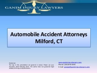 Disclaimer:
The tips in this presentation are general in nature. Please use your
discretion while following them. The author does not guarantee legal
validity of the tips contained herein.
www.ganiminjurylawyers.com
Phone: (203)445-6542
E-mail: george@ganiminjurylawyers.com
Automobile Accident Attorneys
Milford, CT
 
