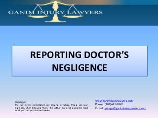 Disclaimer:
The tips in this presentation are general in nature. Please use your
discretion while following them. The author does not guarantee legal
validity of the tips contained herein.
www.ganiminjurylawyers.com
Phone: (203)445-6542
E-mail: george@ganiminjurylawyers.com
REPORTING DOCTOR’S
NEGLIGENCE
 