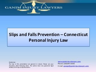 Slips and Falls Prevention – Connecticut
           Personal Injury Law



Disclaimer:                                                            www.ganiminjurylawyers.com
The tips in this presentation are general in nature. Please use your   Phone: (203)445-6542
discretion while following them. The author does not guarantee legal   E-mail: george@ganiminjurylawyers.com
validity of the tips contained herein.
 