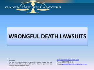 WRONGFUL DEATH LAWSUITS


Disclaimer:                                                            www.ganiminjurylawyers.com
The tips in this presentation are general in nature. Please use your   Phone: (203)445-6542
discretion while following them. The author does not guarantee legal   E-mail: george@ganiminjurylawyers.com
validity of the tips contained herein.
 