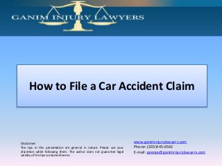 Disclaimer:
The tips in this presentation are general in nature. Please use your
discretion while following them. The author does not guarantee legal
validity of the tips contained herein.
www.ganiminjurylawyers.com
Phone: (203)445-6542
E-mail: george@ganiminjurylawyers.com
How to File a Car Accident Claim
 