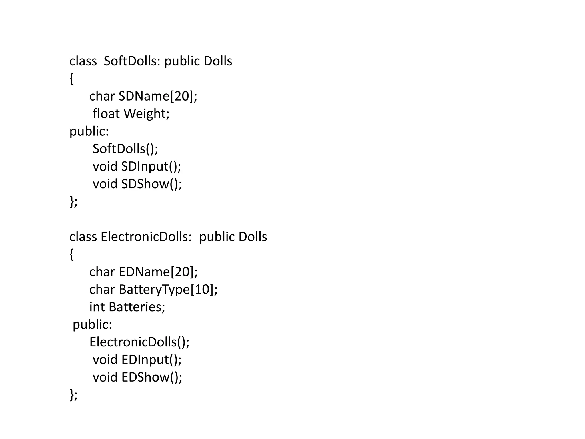 class  SoftDolls: public Dolls{      char SDName[20];       float Weight;public:SoftDolls();       void SDInput();       void SDShow();};class ElectronicDolls:  public Dolls{      char EDName[20];      char BatteryType[10];int Batteries; public:ElectronicDolls();       void EDInput();       void EDShow();};