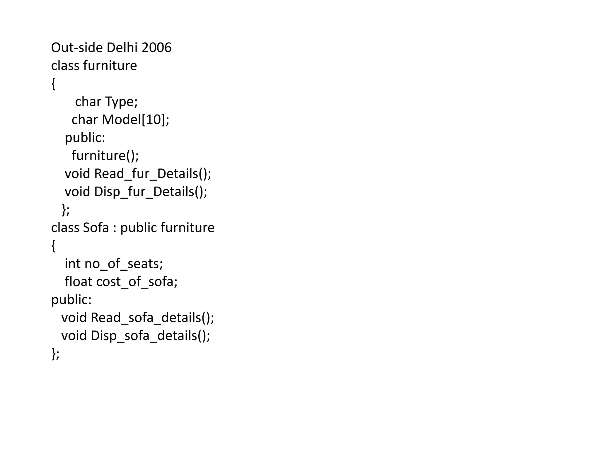 Out-side Delhi 2006class furniture {       char Type;      char Model[10];    public:      furniture();    void Read_fur_Details();    void Disp_fur_Details();   };class Sofa : public furniture{intno_of_seats;    float cost_of_sofa;public:   void Read_sofa_details();   void Disp_sofa_details();};