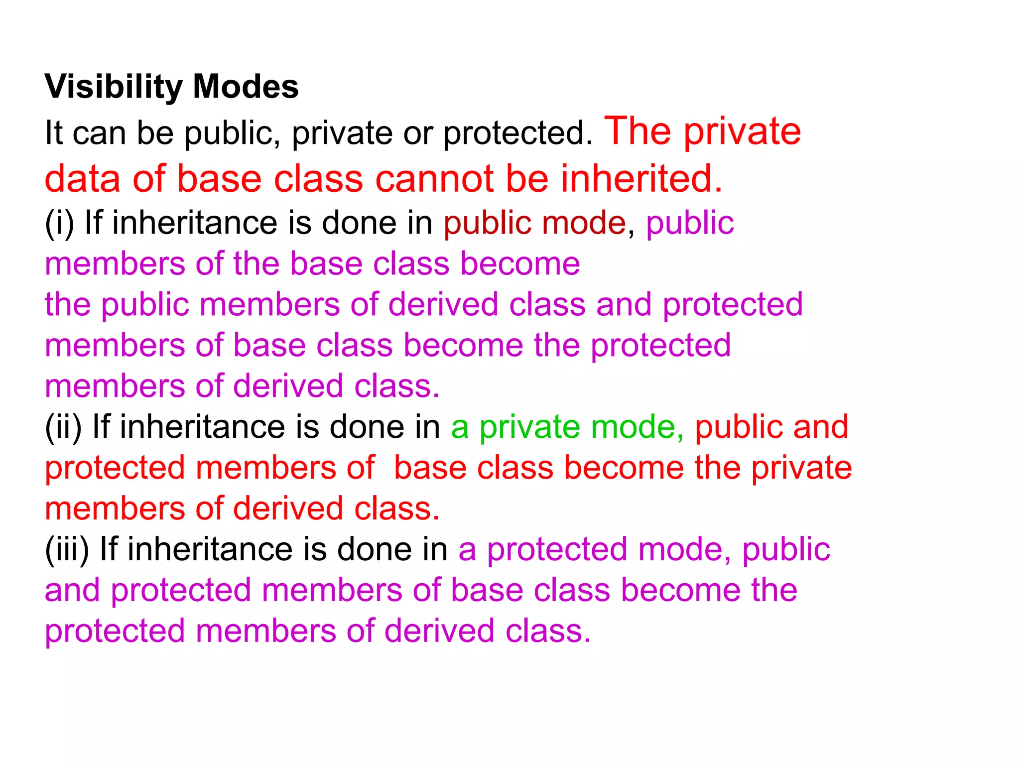 Visibility ModesIt can be public, private or protected. The private data of base class cannot be inherited.(i) If inheritance is done in public mode, public members of the base class becomethe public members of derived class and protected members of base class become the protected members of derived class.(ii) If inheritance is done in a private mode, public and protected members of  base class become the private members of derived class.(iii) If inheritance is done in a protected mode, public and protected members of base class become the protected members of derived class.