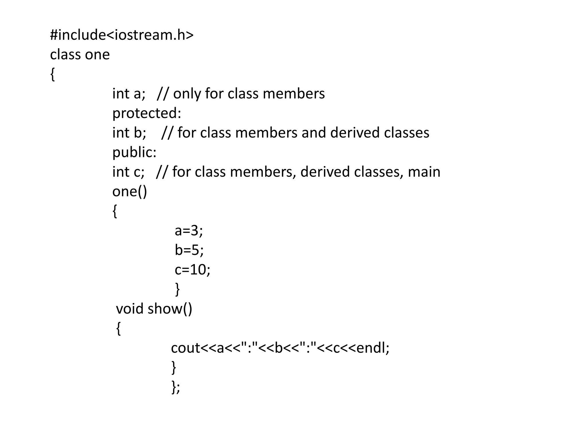 #include<iostream.h>class one{int a;   // only for class members	 protected:int b;    // for class members and derived classes	 public:int c;   // for class members, derived classes, main	 one()	 {		  a=3;		  b=5;		  c=10;		  }	  void show()	  {cout<<a<<":"<<b<<":"<<c<<endl;		 }		 };